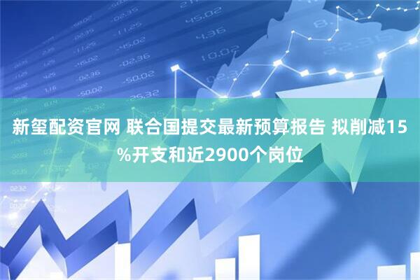 新玺配资官网 联合国提交最新预算报告 拟削减15%开支和近2900个岗位