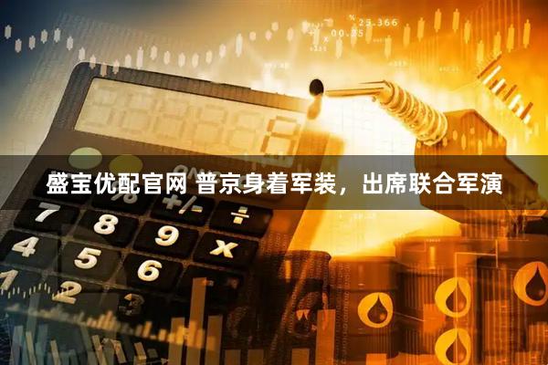 盛宝优配官网 普京身着军装，出席联合军演