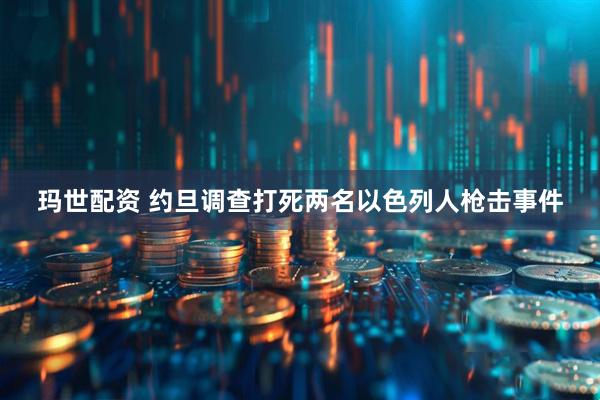 玛世配资 约旦调查打死两名以色列人枪击事件