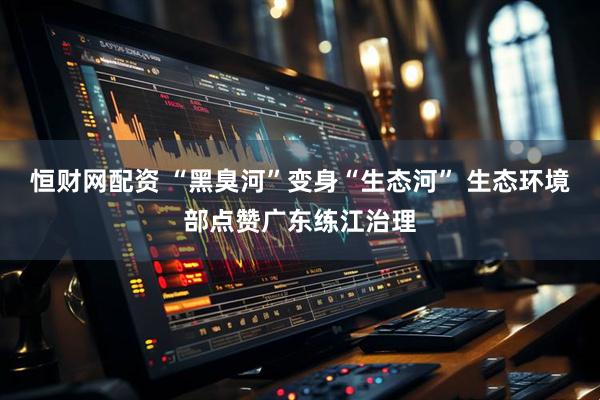 恒财网配资 “黑臭河”变身“生态河” 生态环境部点赞广东练江治理