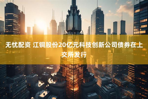 无忧配资 江铜股份20亿元科技创新公司债券在上交所发行