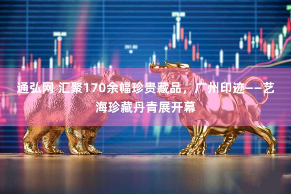 通弘网 汇聚170余幅珍贵藏品，广州印迹——艺海珍藏丹青展开幕