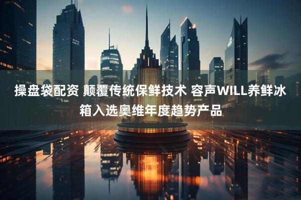 操盘袋配资 颠覆传统保鲜技术 容声WILL养鲜冰箱入选奥维年度趋势产品