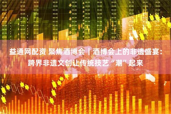 益通网配资 聚焦酒博会｜酒博会上的非遗盛宴：跨界非遗文创让传统技艺“潮”起来