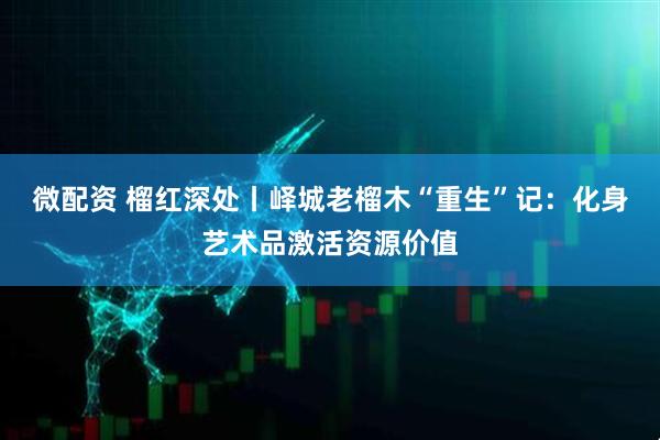 微配资 榴红深处丨峄城老榴木“重生”记：化身艺术品激活资源价值