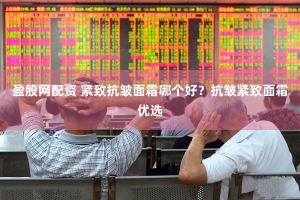 盈股网配资 紧致抗皱面霜哪个好？抗皱紧致面霜优选