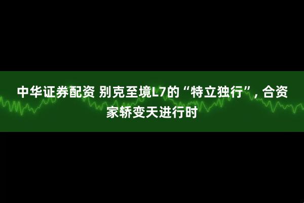 中华证券配资 别克至境L7的“特立独行”, 合资家轿变天进行时