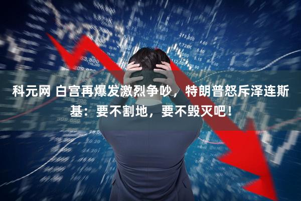 科元网 白宫再爆发激烈争吵，特朗普怒斥泽连斯基：要不割地，要不毁灭吧！