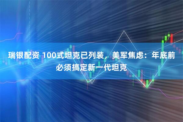 瑞银配资 100式坦克已列装，美军焦虑：年底前必须搞定新一代坦克