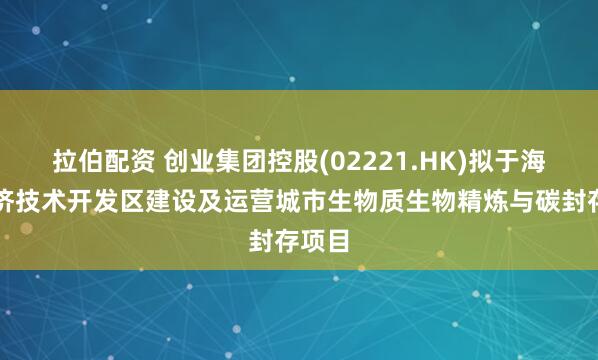拉伯配资 创业集团控股(02221.HK)拟于海门经济技术开发区建设及运营城市生物质生物精炼与碳封存项目