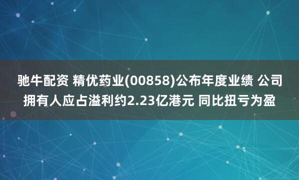 驰牛配资 精优药业(00858)公布年度业绩 公司拥有人应占溢利约2.23亿港元 同比扭亏为盈