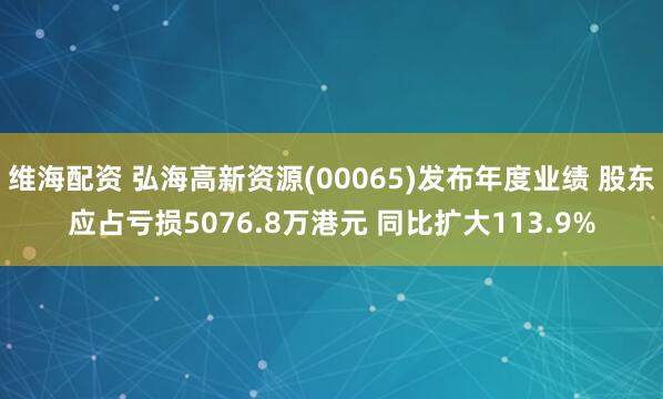 维海配资 弘海高新资源(00065)发布年度业绩 股东应占亏损5076.8万港元 同比扩大113.9%