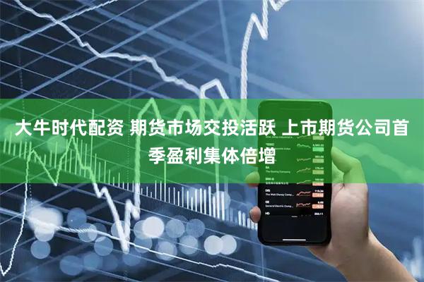大牛时代配资 期货市场交投活跃 上市期货公司首季盈利集体倍增